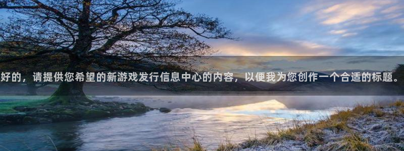 bg大游官网的奇趣腾讯是真的吗知乎：好的，请提供您希望的新游戏发行信息中心的内容，以便我为您创作一个合适的标题。